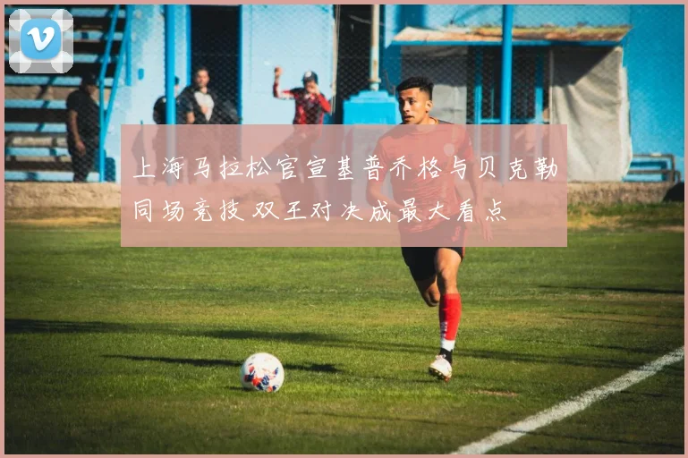 上海马拉松官宣基普乔格与贝克勒同场竞技 双王对决成最大看点