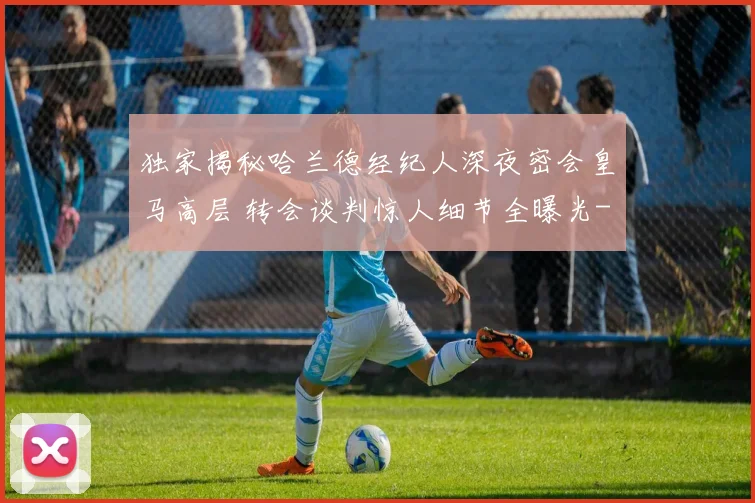 独家揭秘哈兰德经纪人深夜密会皇马高层 转会谈判惊人细节全曝光