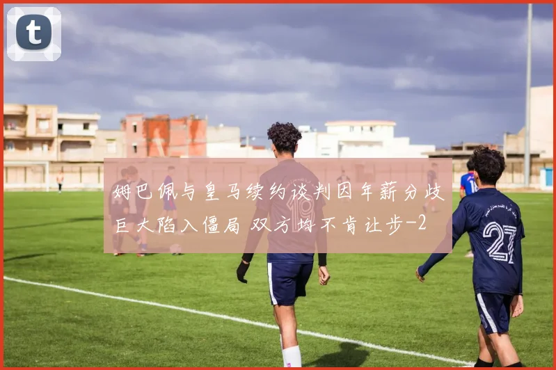 姆巴佩与皇马续约谈判因年薪分歧巨大陷入僵局 双方均不肯让步