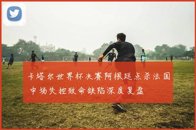 卡塔尔世界杯决赛阿根廷点杀法国 中场失控致命缺陷深度复盘