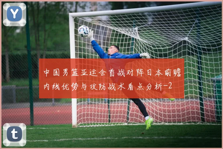 中国男篮亚运会首战对阵日本前瞻内线优势与攻防战术看点分析