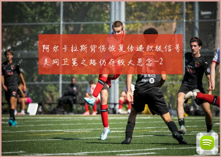 阿尔卡拉斯背伤恢复传递积极信号美网卫冕之路仍存较大悬念